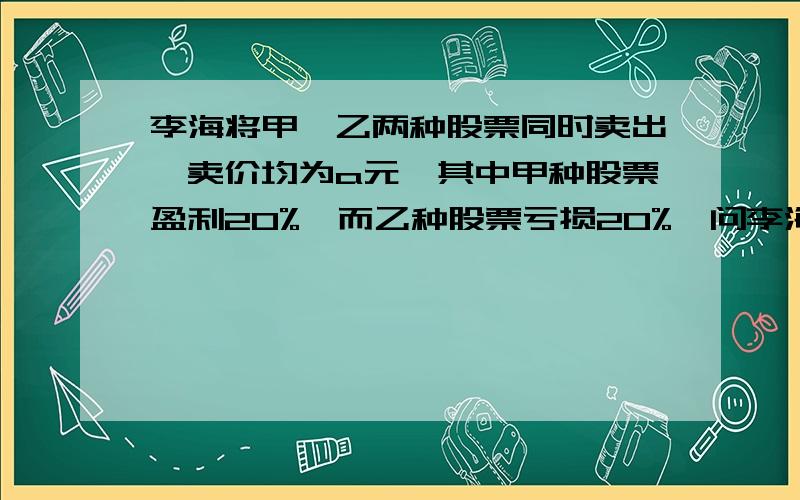 李海将甲、乙两种股票同时卖出,卖价均为a元,其中甲种股票盈利20%,而乙种股票亏损20%,问李海这两种股票合计是盈利,还是亏本?盈利或亏本多少?要过程