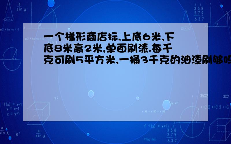 一个梯形商店标,上底6米,下底8米高2米,单面刷漆.每千克可刷5平方米,一桶3千克的油漆刷够吗?