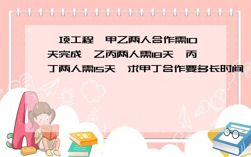 一项工程,甲乙两人合作需10天完成,乙丙两人需18天,丙丁两人需15天,求甲丁合作要多长时间