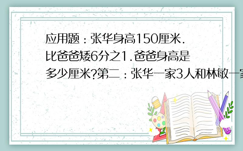 应用题：张华身高150厘米.比爸爸矮6分之1.爸爸身高是多少厘米?第二：张华一家3人和林敏一家4人去旅游第二：张华一家3人和林敏一家4人去旅游.共花了8400元.两家决定按人数分摊费用.两家各