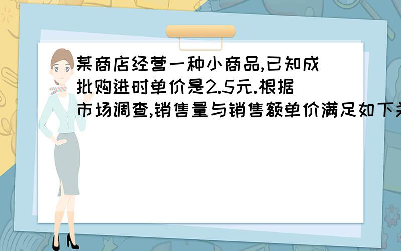 某商店经营一种小商品,已知成批购进时单价是2.5元.根据市场调查,销售量与销售额单价满足如下关系：在一点时间内,销售单价是13.5元时,销售量是500件,而销售单价每降低1元,就可以多售出200