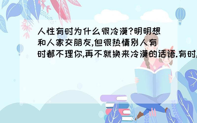 人性有时为什么很冷漠?明明想和人家交朋友,但很热情别人有时都不理你,再不就换来冷漠的话语.有时,你不那么热情,别人或许还来讨好你,让人很无奈..这是为什么?是不是不要刻意的热情啊?