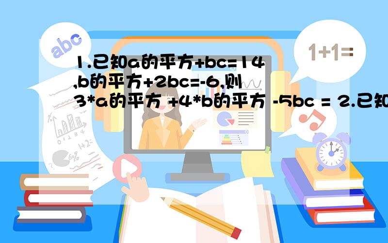 1.已知a的平方+bc=14,b的平方+2bc=-6,则3*a的平方 +4*b的平方 -5bc = 2.已知a+b+c=0,则（a+b）（b+c）（c+b）+abc 3.已知x=1999,则（4x—5x+1）的绝对值—4*（x的平方+2x+2）的绝对值+3x+7