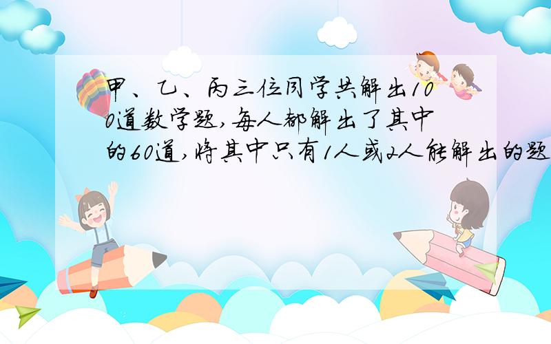 甲、乙、丙三位同学共解出100道数学题,每人都解出了其中的60道,将其中只有1人或2人能解出的题叫做难题3人都能解出的叫易解题,则难解题比易解题少多少道