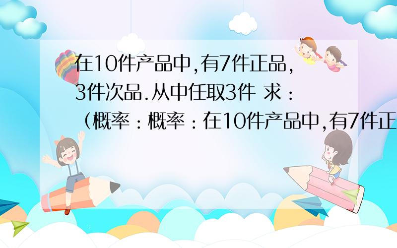 在10件产品中,有7件正品,3件次品.从中任取3件 求：（概率：概率：在10件产品中,有7件正品,3件次品.从中任取3件 求：（1）恰有1件次品的概率：（2）至少有1件次品的概率：