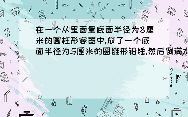 在一个从里面量底面半径为8厘米的圆柱形容器中,放了一个底面半径为5厘米的圆锥形铅锤,然后倒满水,此时铅锤完全被水淹没.把铅锤从水中取出后,水面下降了1厘米,这个圆锥形铅锤的高是多