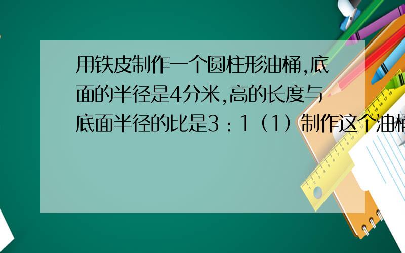 用铁皮制作一个圆柱形油桶,底面的半径是4分米,高的长度与底面半径的比是3：1（1）制作这个油桶至少需用铁皮多少平方分米?用进一法取进似值,得数保留整平方分米.（2）这个油桶的容积式