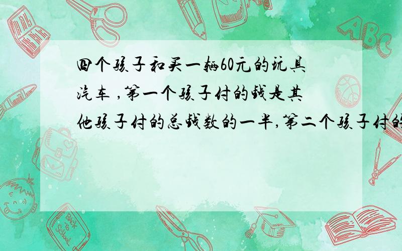 四个孩子和买一辆60元的玩具汽车 ,第一个孩子付的钱是其他孩子付的总钱数的一半,第二个孩子付的钱是其他孩子付的总钱数的1/3,第三个孩子付的钱是其他孩子付的总钱数的1/4.第四个孩子付