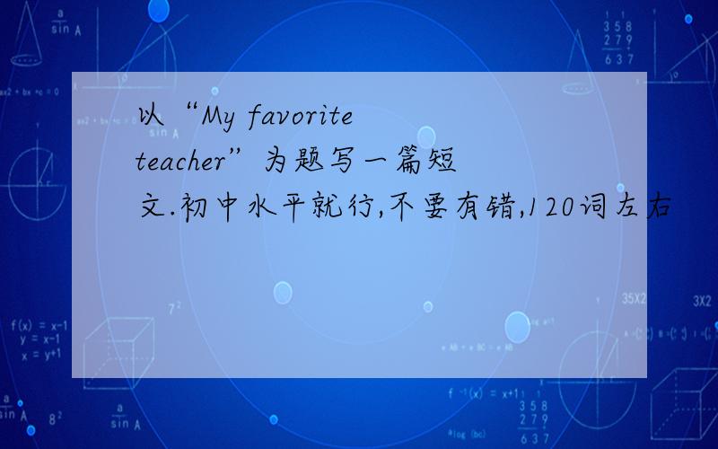 以“My favorite teacher”为题写一篇短文.初中水平就行,不要有错,120词左右