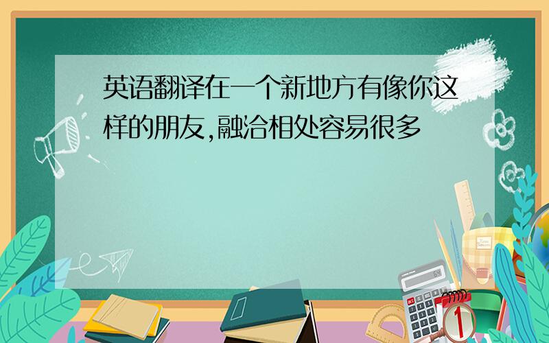 英语翻译在一个新地方有像你这样的朋友,融洽相处容易很多