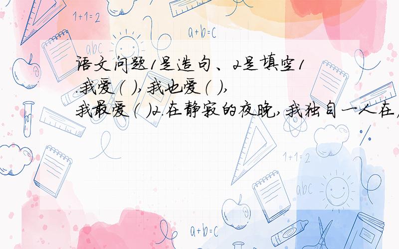 语文问题1是造句、2是填空1.我爱（ ）,我也爱（ ）,我最爱（ ）2.在静寂的夜晚,我独自一人在床上,就着昏暗的灯光,捧着《哈利·波特》,我（ ）着,我（ ）着.我觉得( )