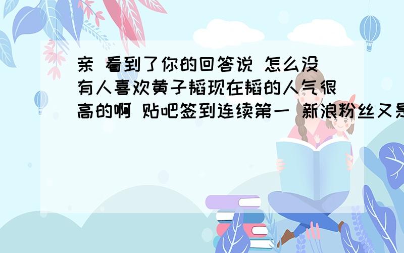 亲 看到了你的回答说 怎么没有人喜欢黄子韬现在韬的人气很高的啊 贴吧签到连续第一 新浪粉丝又是最多的 回归后人气爆棚 亲 要相信韬的实力哈 喜欢韬的人会越来越多