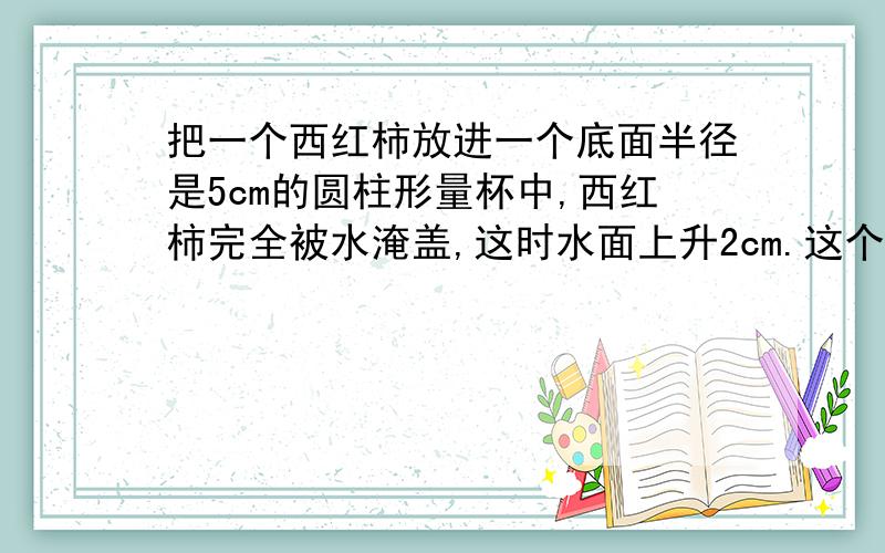 把一个西红柿放进一个底面半径是5cm的圆柱形量杯中,西红柿完全被水淹盖,这时水面上升2cm.这个西红柿的体积是多少?