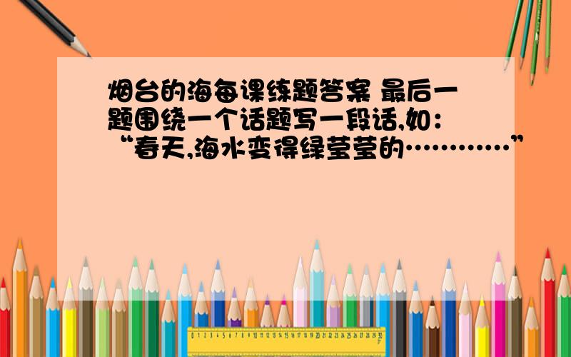 烟台的海每课练题答案 最后一题围绕一个话题写一段话,如：“春天,海水变得绿莹莹的…………”