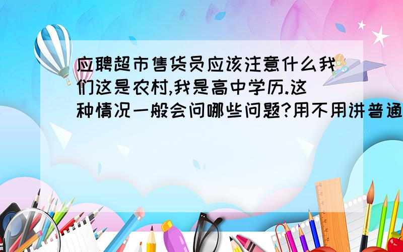 应聘超市售货员应该注意什么我们这是农村,我是高中学历.这种情况一般会问哪些问题?用不用讲普通话?会不会感觉太做作?虽然这个超市规模挺大的,但是我觉得像那种企业文化或者两分钟自