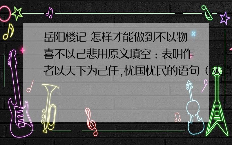 岳阳楼记 怎样才能做到不以物喜不以己悲用原文填空：表明作者以天下为己任,忧国忧民的语句（从消极和积极两个方面突出“忧”的语句；怎样才能做到“不以物喜,不以己悲”）：__________