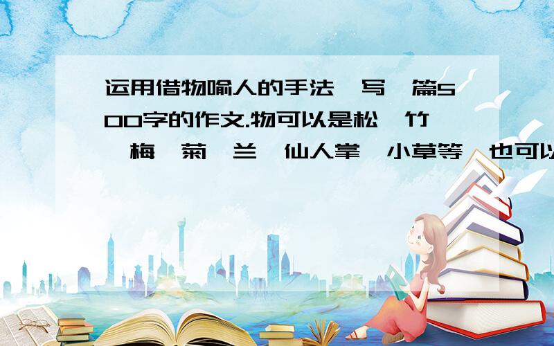 运用借物喻人的手法,写一篇500字的作文.物可以是松、竹、梅、菊、兰、仙人掌、小草等,也可以是其他的.要求:1、抓住物与人的相似点来写,突出人物的某种性格.2、叙述有条理,思路清晰.3、