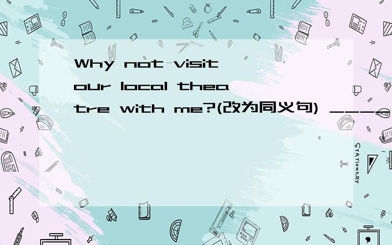 Why not visit our local theatre with me?(改为同义句) ____ ____ ____our local theatre with us?