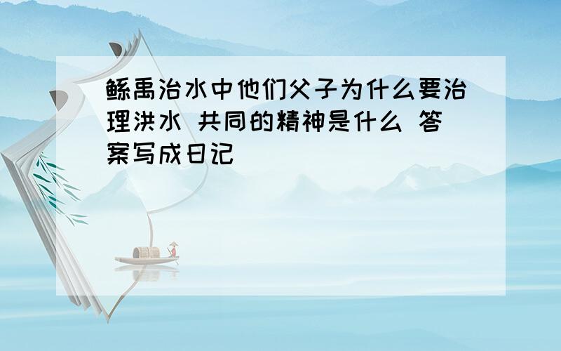 鲧禹治水中他们父子为什么要治理洪水 共同的精神是什么 答案写成日记