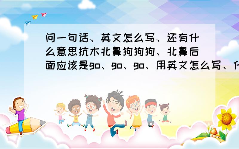 问一句话、英文怎么写、还有什么意思抗木北鼻狗狗狗、北鼻后面应该是go、go、go、用英文怎么写、什么意思、求解