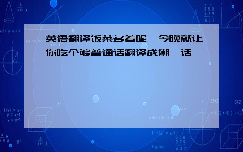 英语翻译饭菜多着呢,今晚就让你吃个够普通话翻译成潮汕话,