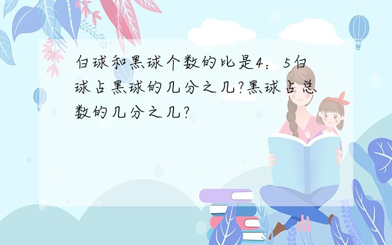 白球和黑球个数的比是4：5白球占黑球的几分之几?黑球占总数的几分之几?