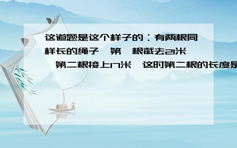 这道题是这个样子的：有两根同样长的绳子,第一根截去21米,第二根接上17米,这时第二根的长度是第一根长度的三倍,两根绳子原来各长多少?悬赏15点财富,声明：不懂“x”是什么，我现在才小