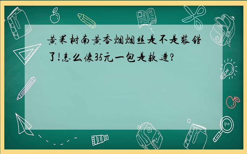 黄果树南黄香烟烟丝是不是装错了!怎么像35元一包是软遵?