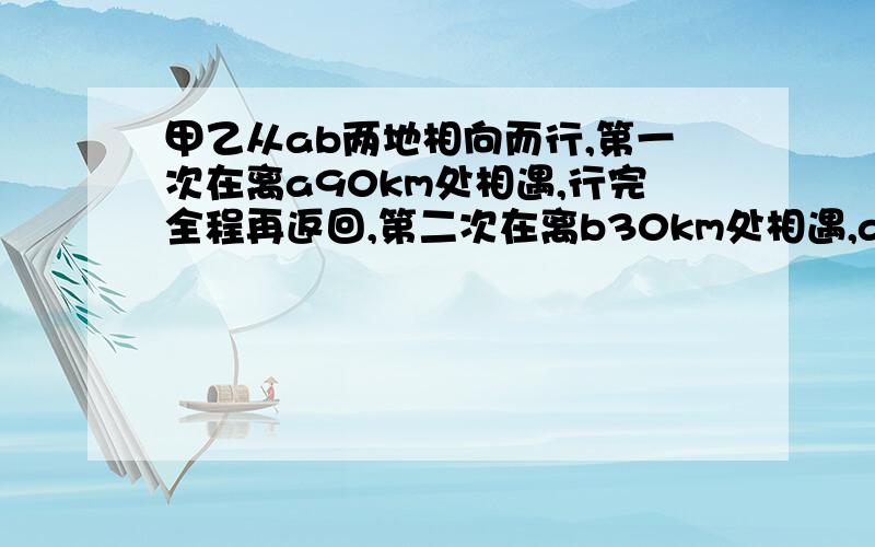 甲乙从ab两地相向而行,第一次在离a90km处相遇,行完全程再返回,第二次在离b30km处相遇,ab相距?km