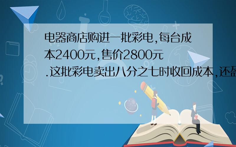 电器商店购进一批彩电,每台成本2400元,售价2800元.这批彩电卖出八分之七时收回成本,还盈利1200元.这批彩电共有多少台?