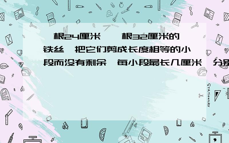 一根24厘米,一根32厘米的铁丝,把它们剪成长度相等的小段而没有剩余,每小段最长几厘米,分别能剪多少段急,数学家庭作业啊