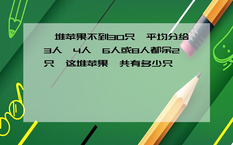 一堆苹果不到30只,平均分给3人、4人、6人或8人都余2只,这堆苹果一共有多少只