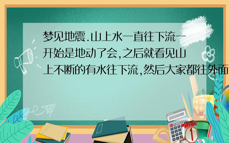 梦见地震.山上水一直往下流一开始是地动了会,之后就看见山上不断的有水往下流,然后大家都往外面逃.在是好象有淋漓炸弹丢来似的,又象烟花似的.