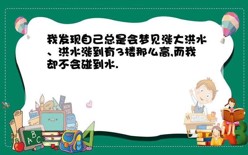 我发现自己总是会梦见涨大洪水、洪水涨到有3楼那么高,而我却不会碰到水.