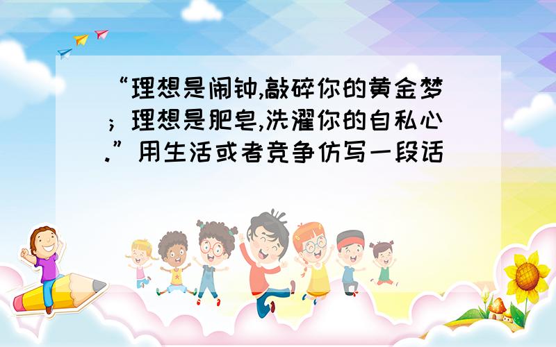 “理想是闹钟,敲碎你的黄金梦；理想是肥皂,洗濯你的自私心.”用生活或者竞争仿写一段话