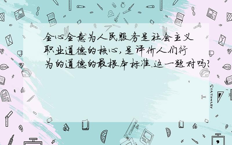 全心全意为人民服务是社会主义职业道德的核心,是评价人们行为的道德的最根本标准.这一题对吗?