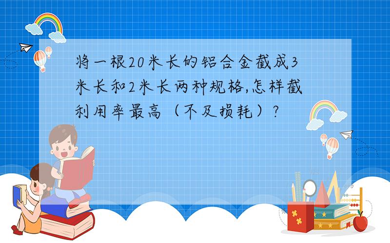 将一根20米长的铝合金截成3米长和2米长两种规格,怎样截利用率最高（不及损耗）?