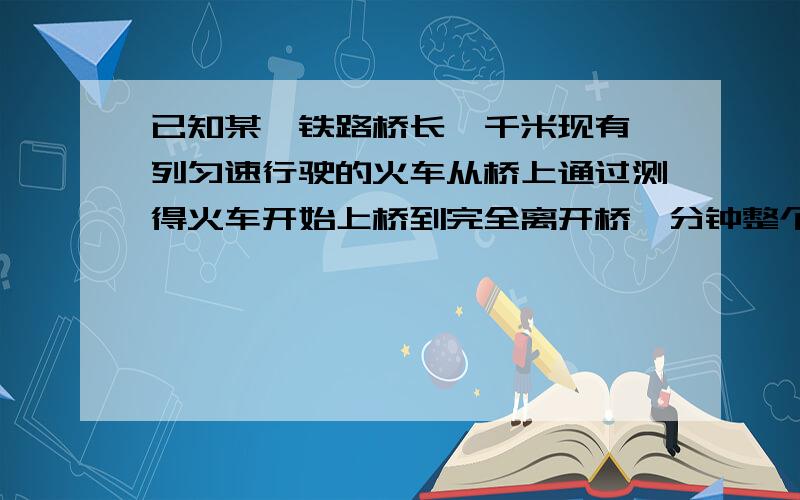 已知某一铁路桥长一千米现有一列匀速行驶的火车从桥上通过测得火车开始上桥到完全离开桥一分钟整个火车完全桥上的时间为四十秒试求火车的长度及速度