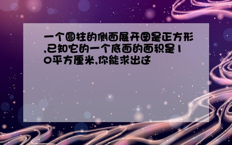 一个圆柱的侧面展开图是正方形,已知它的一个底面的面积是10平方厘米,你能求出这