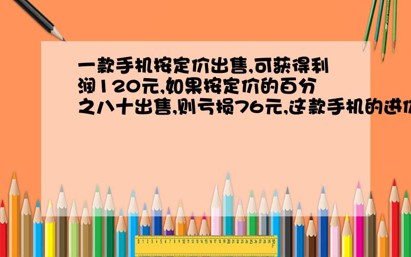 一款手机按定价出售,可获得利润120元,如果按定价的百分之八十出售,则亏损76元,这款手机的进价是多少元方程解