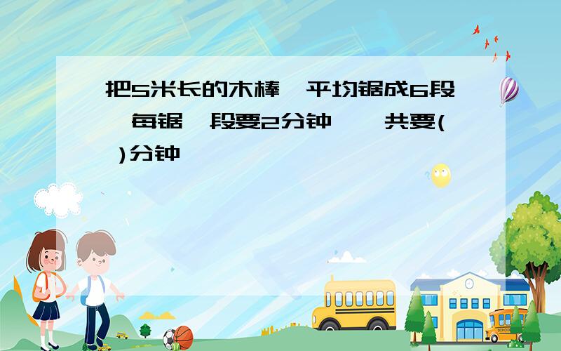 把5米长的木棒,平均锯成6段,每锯一段要2分钟,一共要( )分钟