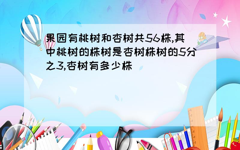 果园有桃树和杏树共56株,其中桃树的株树是杏树株树的5分之3,杏树有多少株