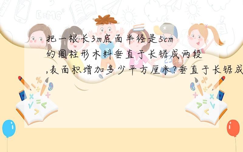 把一根长3m底面半径是5cm的圆柱形木料垂直于长锯成两段,表面积增加多少平方厘米?垂直于长锯成两段是什么意思？是横着锯增加两个圆的面积还是竖着锯增加两个长方形面积？