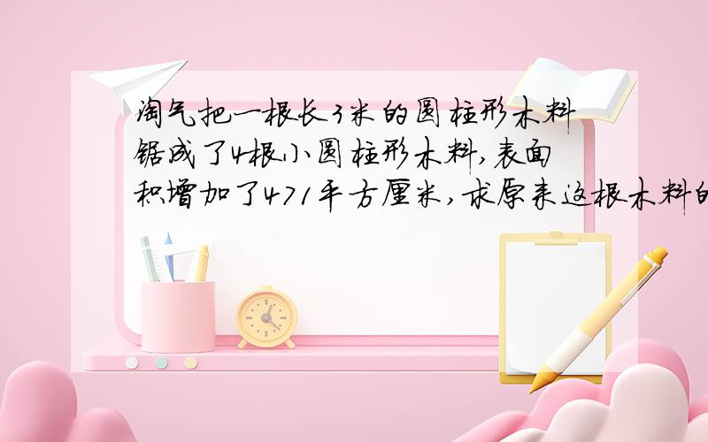 淘气把一根长3米的圆柱形木料锯成了4根小圆柱形木料,表面积增加了471平方厘米,求原来这根木料的体积.