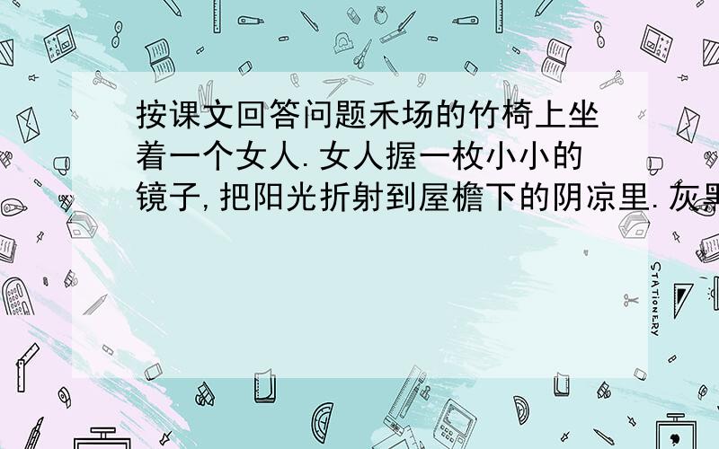 按课文回答问题禾场的竹椅上坐着一个女人.女人握一枚小小的镜子,把阳光折射到屋檐下的阴凉里.灰黑墙壁上,随即出现一个光亮的小圆球.一个孩子一边打着哈哈,一边举着小手去捉那个光球,