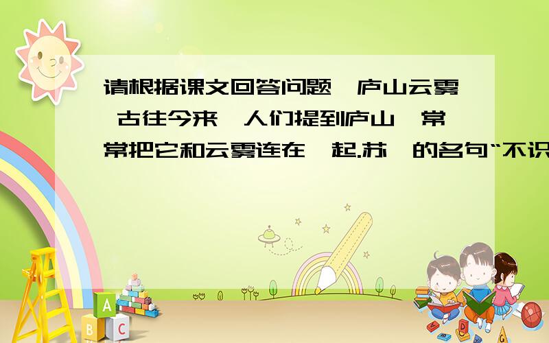 请根据课文回答问题、庐山云雾 古往今来,人们提到庐山,常常把它和云雾连在一起.苏轼的名句“不识庐山真面目”,更使游客对庐山云雾产生了神秘感 .清代一位学者,为了探求庐山云雾的奥