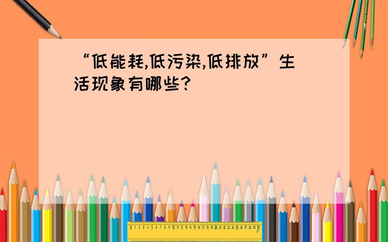 “低能耗,低污染,低排放”生活现象有哪些?