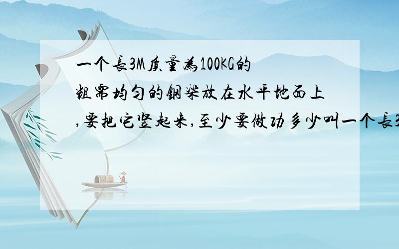 一个长3M质量为100KG的粗需均匀的钢梁放在水平地面上,要把它竖起来,至少要做功多少叫一个长3M质量为100KG的粗需均匀的钢梁放在水平地面上,要把它竖起来,至少要做功多少焦?一个长3M质量为1