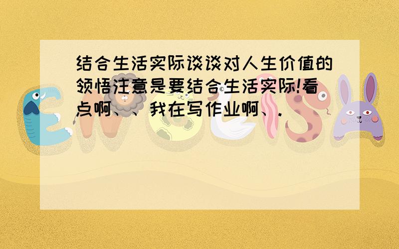 结合生活实际谈谈对人生价值的领悟注意是要结合生活实际!看点啊、、我在写作业啊、.