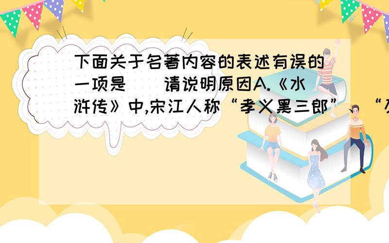 下面关于名著内容的表述有误的一项是（）请说明原因A.《水浒传》中,宋江人称“孝义黑三郎”、“及时雨”、‘’呼保义‘.原本是郓城县押司,后加入梁山,在晁盖阵亡后成为梁山的首领,在